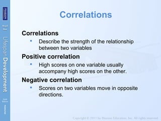 Correlations
Correlations
 Describe the strength of the relationship
between two variables
Positive correlation
 High scores on one variable usually
accompany high scores on the other.
Negative correlation
 Scores on two variables move in opposite
directions.
 
