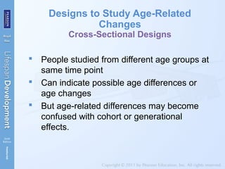 Designs to Study Age-Related
Changes
Cross-Sectional Designs
 People studied from different age groups at
same time point
 Can indicate possible age differences or
age changes
 But age-related differences may become
confused with cohort or generational
effects.
 