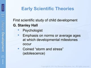 Early Scientific Theories
First scientific study of child development
G. Stanley Hall
 Psychologist
 Emphasis on norms or average ages
at which developmental milestones
occur
 Coined “storm and stress”
(adolescence)
 