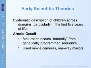 Early Scientific Theories
Systematic description of children across
domains, particularly in the first five years
of life
Arnold Gesell
 Maturation occurs “naturally” from
genetically programmed sequence.
 Used movie cameras, one-way mirrors
 