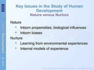 Key Issues in the Study of Human
Development
Nature versus Nurture
Nature
 Inborn propensities; biological influences
 Inborn biases
Nurture
 Learning from environmental experiences
 Internal models of experience
 