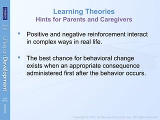 Learning Theories
Hints for Parents and Caregivers
 Positive and negative reinforcement interact
in complex ways in real life.
 The best chance for behavioral change
exists when an appropriate consequence
administered first after the behavior occurs.
 