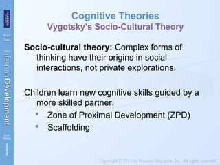 Cognitive Theories
Vygotsky’s Socio-Cultural Theory
Socio-cultural theory: Complex forms of
thinking have their origins in social
interactions, not private explorations.
Children learn new cognitive skills guided by a
more skilled partner.
 Zone of Proximal Development (ZPD)
 Scaffolding
 