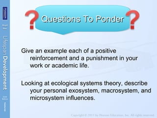 Give an example each of a positive
reinforcement and a punishment in your
work or academic life.
Looking at ecological systems theory, describe
your personal exosystem, macrosystem, and
microsystem influences.
Questions To PonderQuestions To PonderQuestions To PonderQuestions To Ponder
 