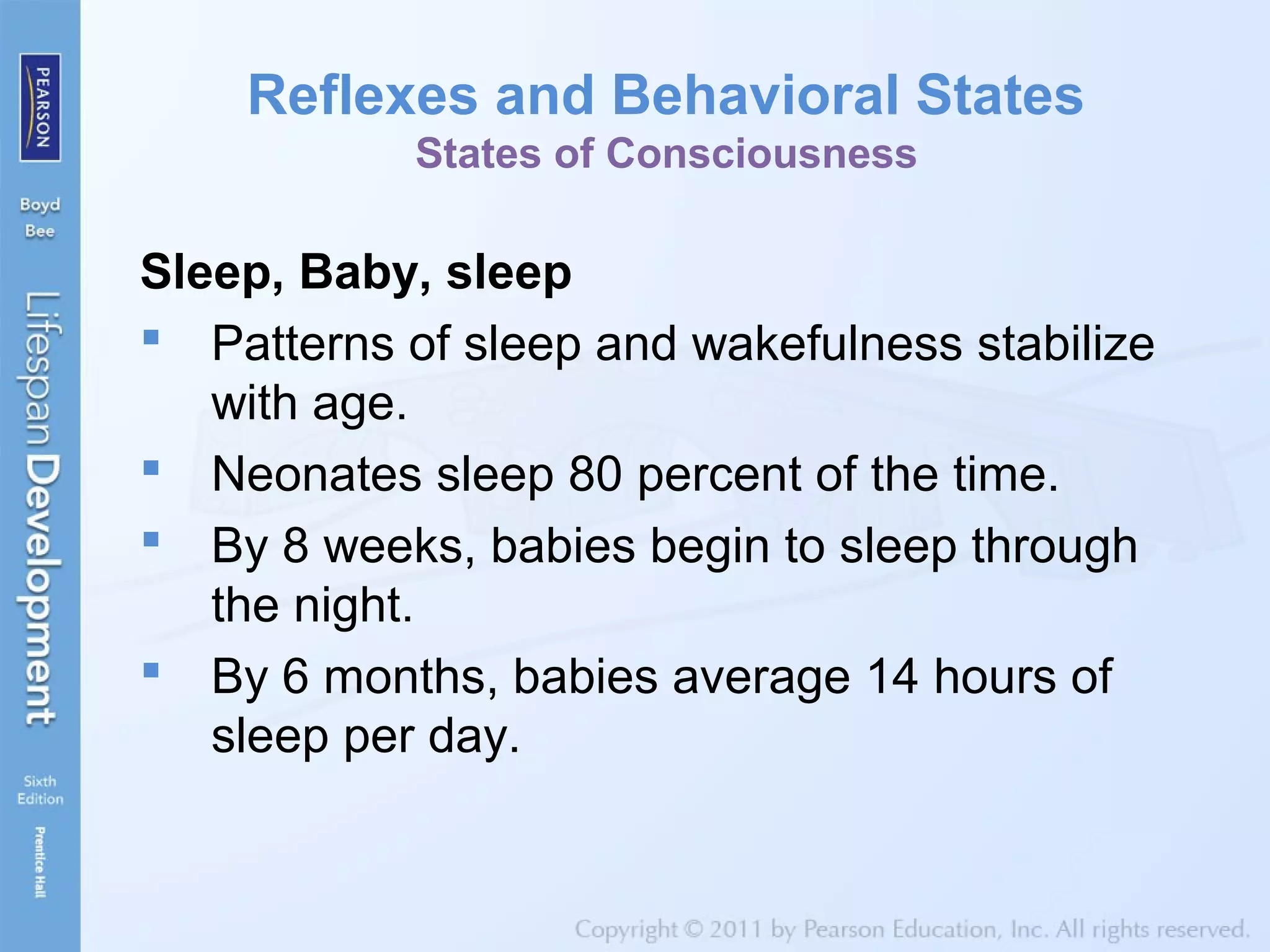 Reflexes and Behavioral States
States of Consciousness
Sleep, Baby, sleep
 Patterns of sleep and wakefulness stabilize
with age.
 Neonates sleep 80 percent of the time.
 By 8 weeks, babies begin to sleep through
the night.
 By 6 months, babies average 14 hours of
sleep per day.
 