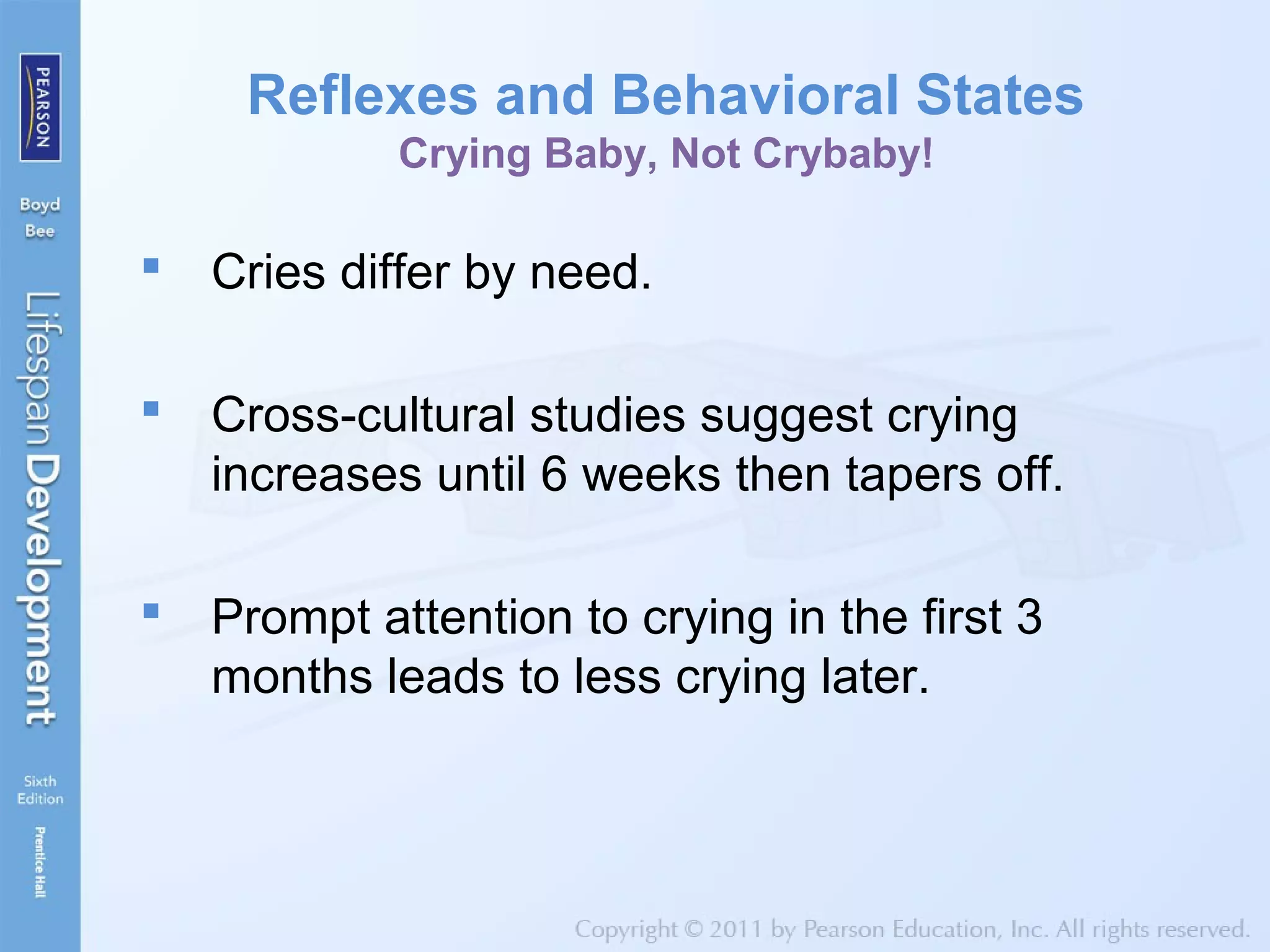 Reflexes and Behavioral States
Crying Baby, Not Crybaby!
 Cries differ by need.
 Cross-cultural studies suggest crying
increases until 6 weeks then tapers off.
 Prompt attention to crying in the first 3
months leads to less crying later.
 