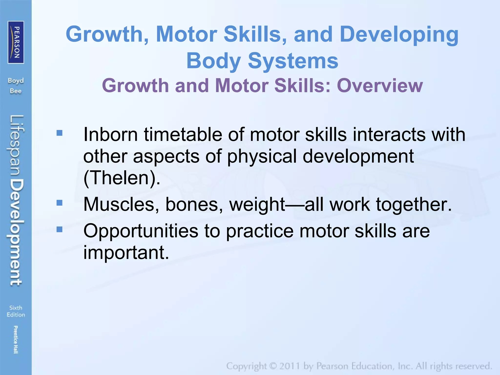 Inborn timetable of motor skills interacts with
other aspects of physical development
(Thelen).
 Muscles, bones, weight—all work together.
 Opportunities to practice motor skills are
important.
Growth, Motor Skills, and Developing
Body Systems
Growth and Motor Skills: Overview
 