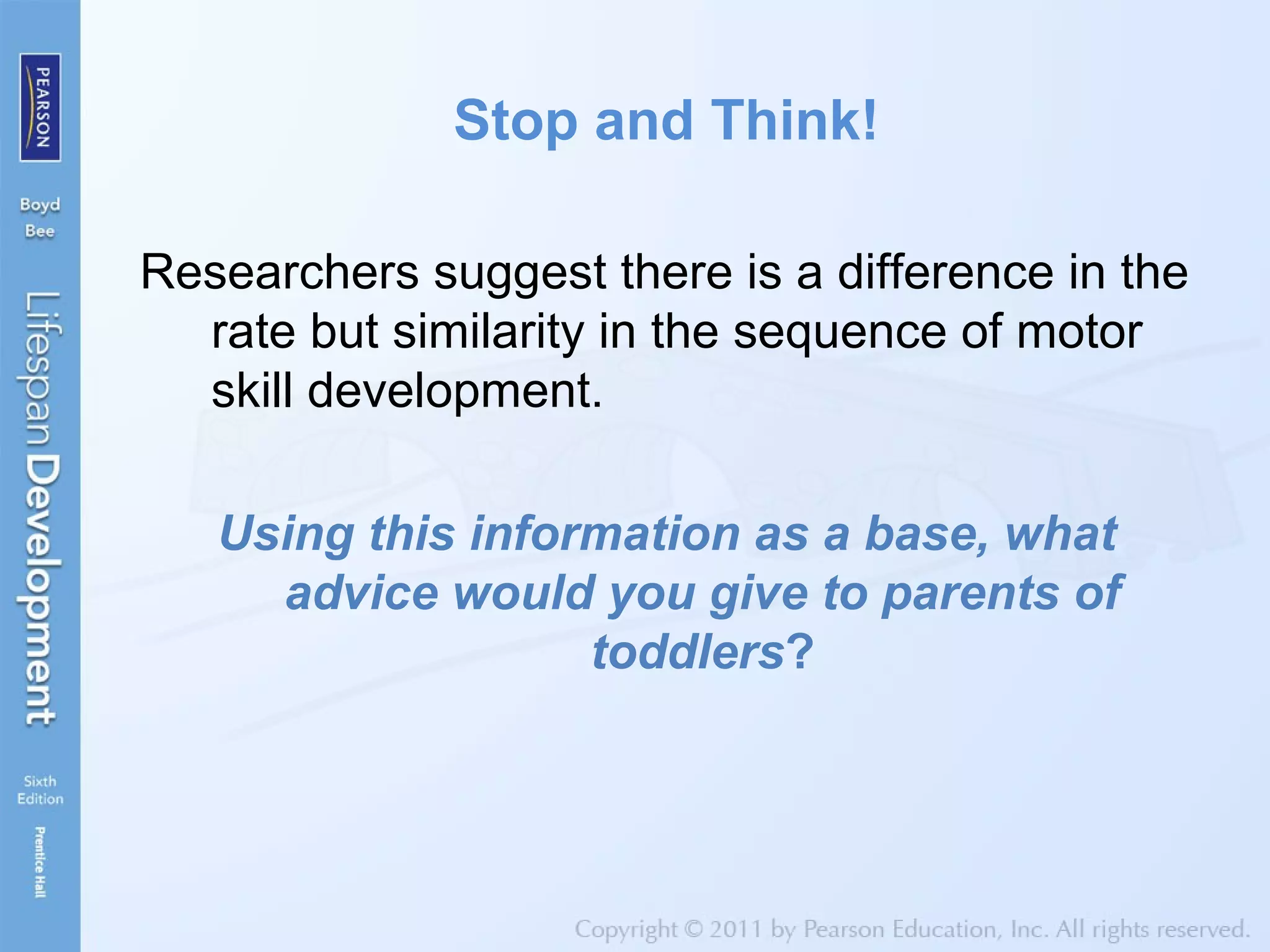 Stop and Think!
Researchers suggest there is a difference in the
rate but similarity in the sequence of motor
skill development.
Using this information as a base, what
advice would you give to parents of
toddlers?
 