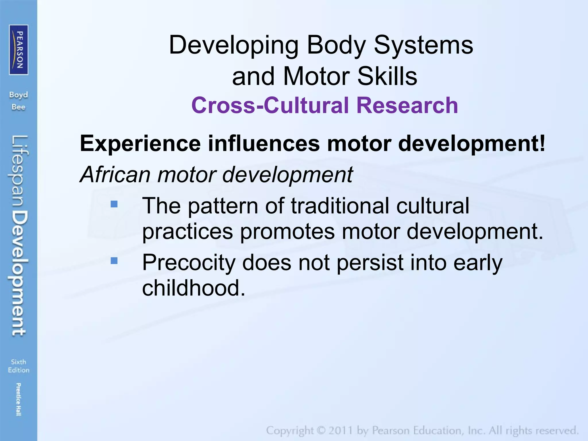 Experience influences motor development!
African motor development
 The pattern of traditional cultural
practices promotes motor development.
 Precocity does not persist into early
childhood.
Developing Body Systems
and Motor Skills
Cross-Cultural Research
 