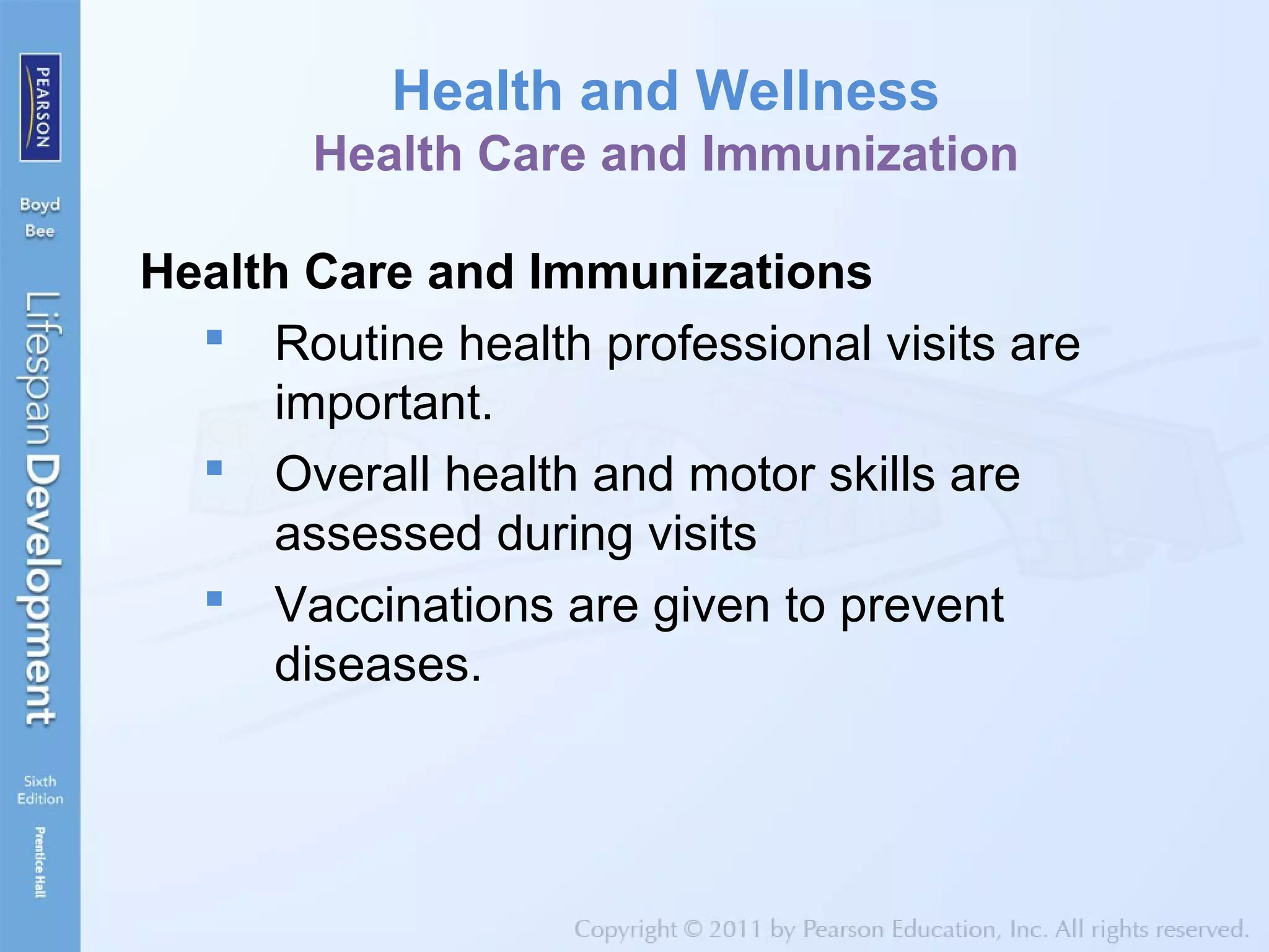 Health and Wellness
Health Care and Immunization
Health Care and Immunizations
 Routine health professional visits are
important.
 Overall health and motor skills are
assessed during visits
 Vaccinations are given to prevent
diseases.
 