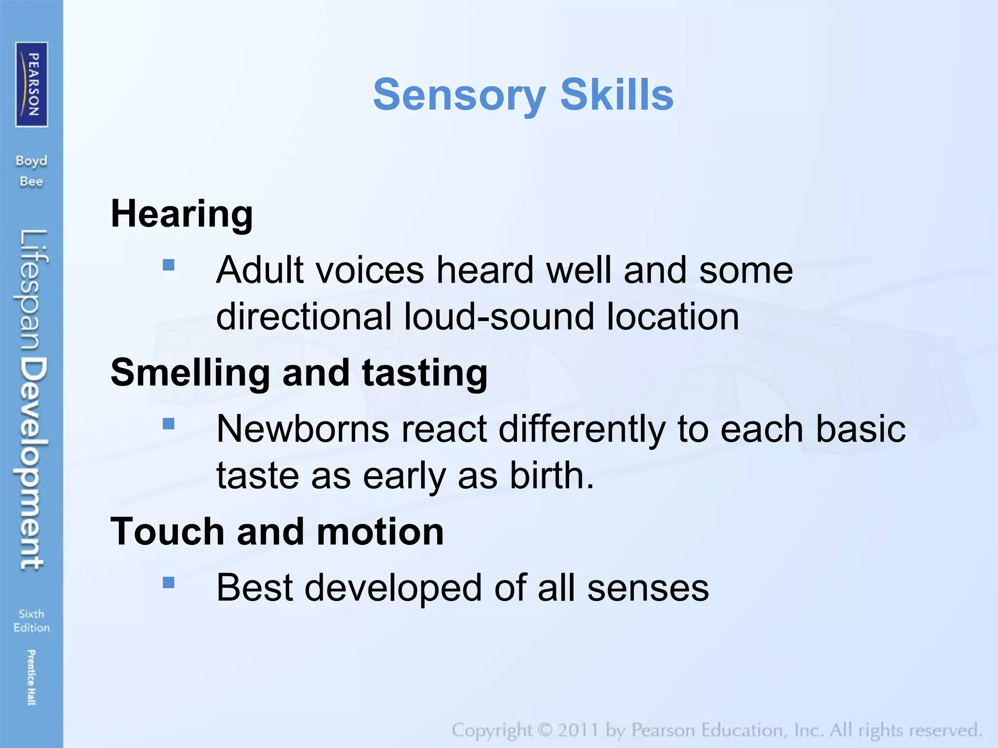 Sensory Skills
Hearing
 Adult voices heard well and some
directional loud-sound location
Smelling and tasting
 Newborns react differently to each basic
taste as early as birth.
Touch and motion
 Best developed of all senses
 
