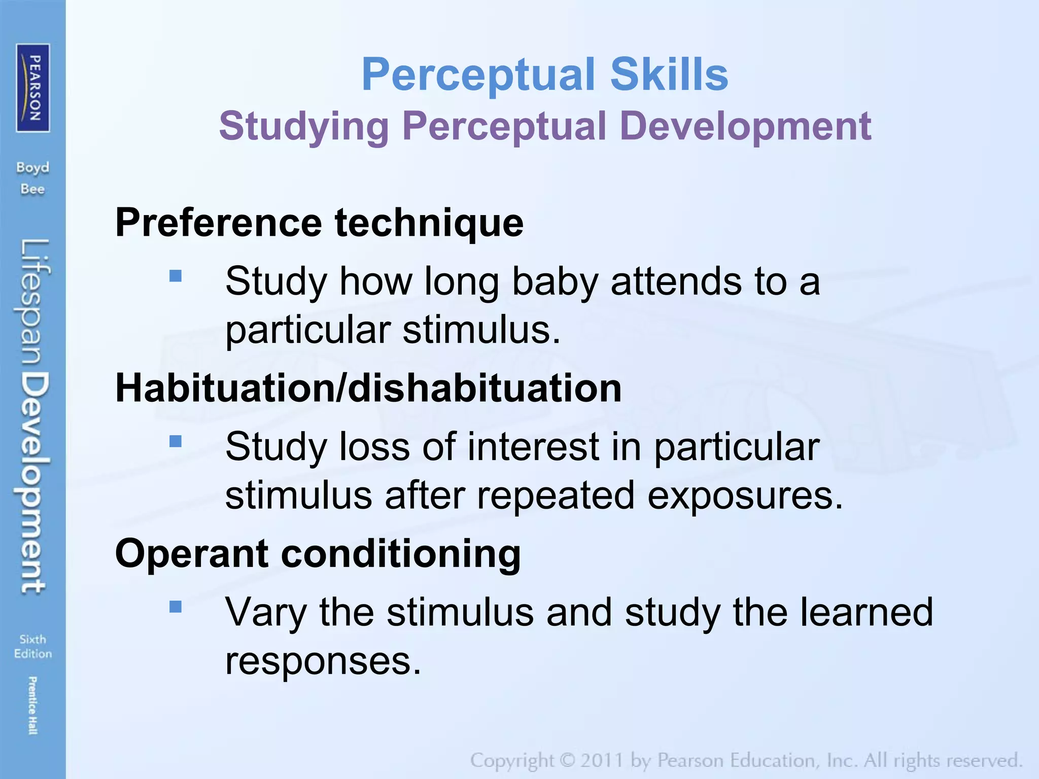 Perceptual Skills
Studying Perceptual Development
Preference technique
 Study how long baby attends to a
particular stimulus.
Habituation/dishabituation
 Study loss of interest in particular
stimulus after repeated exposures.
Operant conditioning
 Vary the stimulus and study the learned
responses.
 