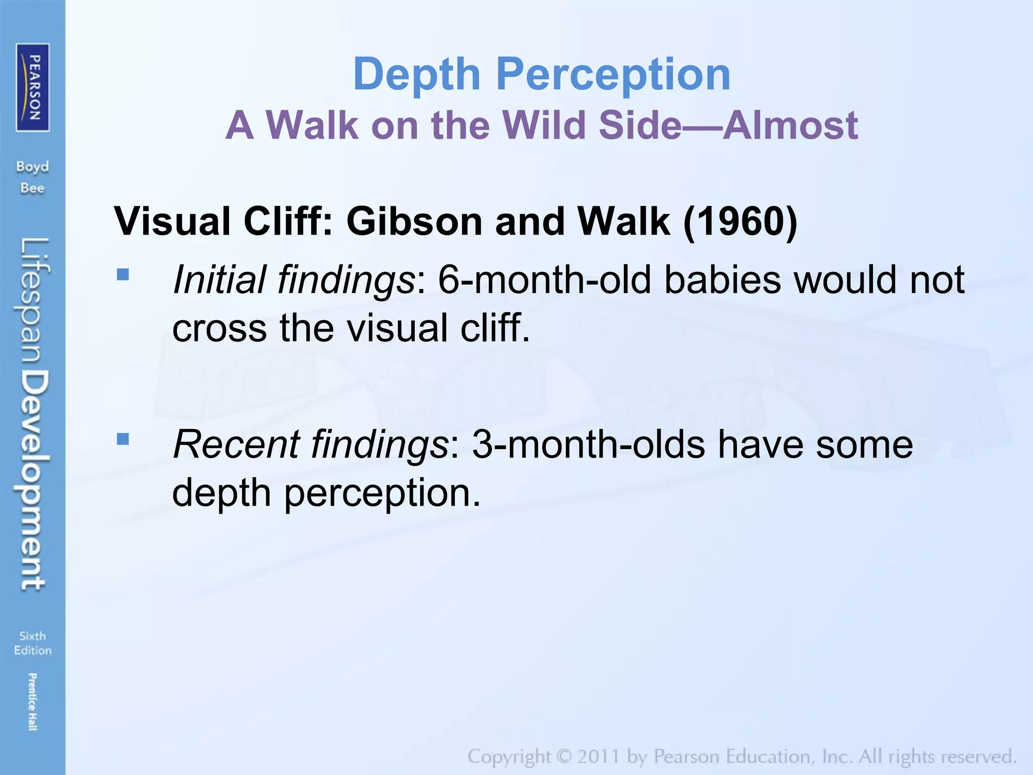 Depth Perception
A Walk on the Wild Side—Almost
Visual Cliff: Gibson and Walk (1960)
 Initial findings: 6-month-old babies would not
cross the visual cliff.
 Recent findings: 3-month-olds have some
depth perception.
 