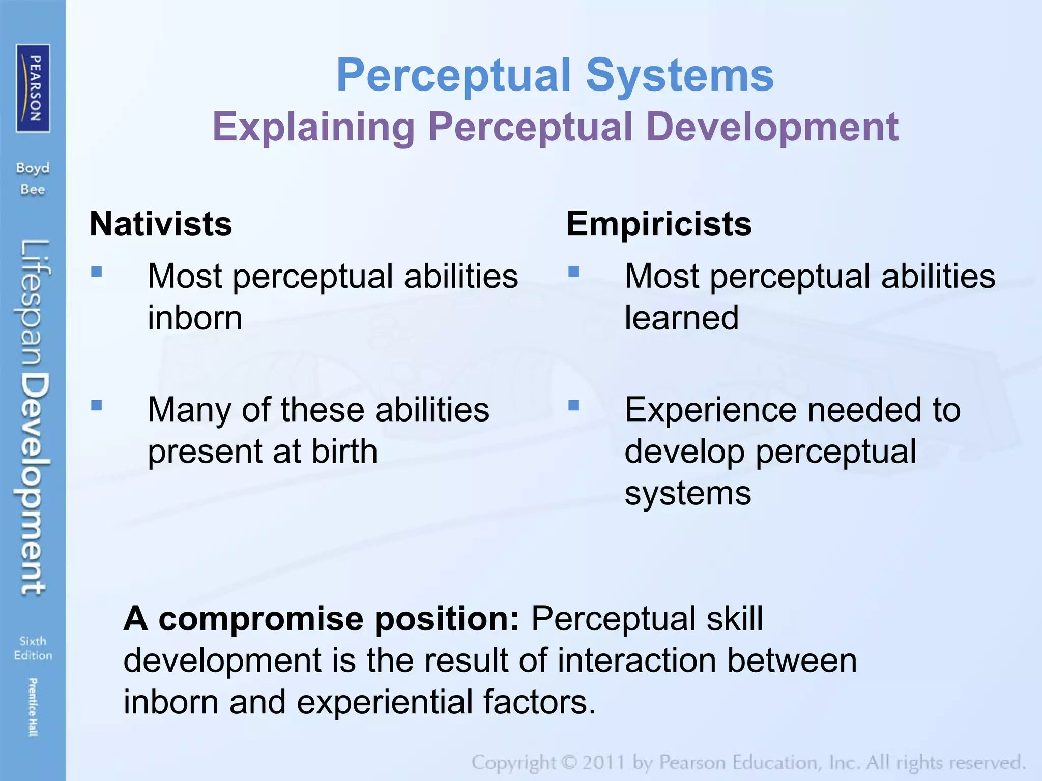 Perceptual Systems
Explaining Perceptual Development
Nativists
 Most perceptual abilities
inborn
 Many of these abilities
present at birth
Empiricists
 Most perceptual abilities
learned
 Experience needed to
develop perceptual
systems
A compromise position: Perceptual skill
development is the result of interaction between
inborn and experiential factors.
 