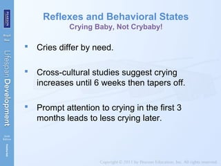 Reflexes and Behavioral States
Crying Baby, Not Crybaby!
 Cries differ by need.
 Cross-cultural studies suggest crying
increases until 6 weeks then tapers off.
 Prompt attention to crying in the first 3
months leads to less crying later.
 