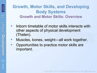  Inborn timetable of motor skills interacts with
other aspects of physical development
(Thelen).
 Muscles, bones, weight—all work together.
 Opportunities to practice motor skills are
important.
Growth, Motor Skills, and Developing
Body Systems
Growth and Motor Skills: Overview
 