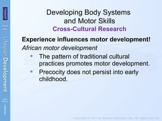 Experience influences motor development!
African motor development
 The pattern of traditional cultural
practices promotes motor development.
 Precocity does not persist into early
childhood.
Developing Body Systems
and Motor Skills
Cross-Cultural Research
 