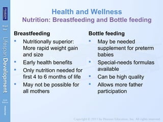Health and Wellness
Nutrition: Breastfeeding and Bottle feeding
Breastfeeding
 Nutritionally superior:
More rapid weight gain
and size
 Early health benefits
 Only nutrition needed for
first 4 to 6 months of life
 May not be possible for
all mothers
Bottle feeding
 May be needed
supplement for preterm
babies
 Special-needs formulas
available
 Can be high quality
 Allows more father
participation
 