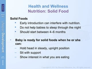 Health and Wellness
Nutrition: Solid Food
Solid Foods
 Early introduction can interfere with nutrition.
 Do not help babies to sleep through the night
 Should start between 4–6 months
• Baby is ready for solid foods when he or she
can:
– Hold head in steady, upright position
– Sit with support
– Show interest in what you are eating
 