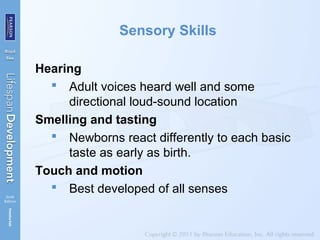 Sensory Skills
Hearing
 Adult voices heard well and some
directional loud-sound location
Smelling and tasting
 Newborns react differently to each basic
taste as early as birth.
Touch and motion
 Best developed of all senses
 