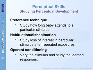 Perceptual Skills
Studying Perceptual Development
Preference technique
 Study how long baby attends to a
particular stimulus.
Habituation/dishabituation
 Study loss of interest in particular
stimulus after repeated exposures.
Operant conditioning
 Vary the stimulus and study the learned
responses.
 