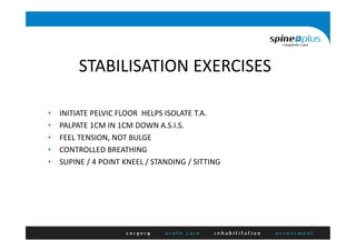 STABILISATION EXERCISES
• INITIATE PELVIC FLOOR HELPS ISOLATE T.A.
• PALPATE 1CM IN 1CM DOWN A.S.I.S.
• FEEL TENSION, NOT BULGE
• CONTROLLED BREATHING
• SUPINE / 4 POINT KNEEL / STANDING / SITTING
 