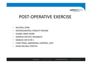 POST-OPERATIVE EXERCISE
• NEUTRAL SPINE
• INTERSEGMENTAL STABILITY REGIME
• GLOBAL ABDO WORK
• ADDRESS SPECIFIC WEAKNESS
• MOBLISE DAY 0 OR 1
• FUNCTIONAL ABDOMINAL CONTROL, GAIT
• AVOID NEURAL STRETCH
 