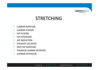 STRETCHING
• LUMBAR ROTATION
• LUMBAR FLEXION
• HIP FLEXION
• HIP EXTENSION
• HIP ADDUCTION
• STRAIGHT LEG RAISE
• DEEP HIP ROTATORS
• THORACO-LUMBAR ROTATION
• LUMBAR EXTENSION
 
