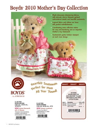 Boyds 2010 Mother’s Day Collection
                         ®




                                                                      • Plush showcases shimmering fabrics
                                                                        with intricate cherry-blossom garland
                                                                        embroidered details and heartfelt sentiments.
                                                                      • Layered fabric and ribbon ear bows
                                                                        with jeweled embellishments.
                                                        A             • Coordinating resin collection makes
                                                                        for easy merchandising and an impactful
                                                                        Mother’s Day Statement!
                                                                      • Sentimental quotes bottom-stamped
                                                                        on each resin design.




                                                                                                            B




                                               fel
                                          Heart t Sentiments                         SMART • SMART • SMART


                                          Perfect for Mom
                                             All Year ‘Round!                                      4019095
                                                                                               BYDPL0007700
                                                                                            2010 BoYDs® PLush
                                                                                            Mother’s DaY PPK
                                                                                                6 PCs PLush
             A. 4017004                                                               Item #  Description          List $ QTY
             BYDPL0001950                    B. 4017005                               4017005 Momma Luvsabunch      $9.50 4
             2 EA min. 20 EA ctn.,           BYDPL0000950                             4017004 Rosalee Bearsworth
             12"H/5"H                        4 EA min. 48 EA ctn., 10"H                       with Lil’ Rosie      $19.50   2
             NEW! Momma Bearsworth           NEW! Momma Luvsabunch
             with Lil’ Blossom               “I Love You Mom!”
             “Flowers have Sunshine,         embroidered on ruffle-
             Children have Moms”             trimmed pillow.
             embroidered on dress trim.




1   boyds® by Enesco®
 