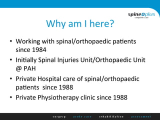 Why	
  am	
  I	
  here?	
  
•  Working	
  with	
  spinal/orthopaedic	
  pa1ents	
  
since	
  1984	
  
•  Ini1ally	
  Spinal	
  Injuries	
  Unit/Orthopaedic	
  Unit	
  	
  
@	
  PAH	
  
•  Private	
  Hospital	
  care	
  of	
  spinal/orthopaedic	
  
pa1ents	
  	
  since	
  1988	
  
•  Private	
  Physiotherapy	
  clinic	
  since	
  1988	
  
 