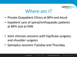 Where	
  am	
  I?	
  
•  Private	
  Outpa1ent	
  Clinics	
  at	
  BPH	
  and	
  Ascot	
  
•  Inpa1ent	
  care	
  of	
  spinal/orthopaedic	
  pa1ents	
  
at	
  BPH	
  and	
  at	
  HSN	
  
	
  
•  Joint	
  clinician	
  sessions	
  with	
  hip/knee	
  surgeon,	
  
and	
  shoulder	
  surgeon	
  
•  Spineplus	
  sessions	
  Tuesday	
  and	
  Thursday	
  
 