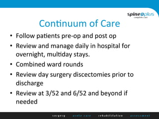 Con1nuum	
  of	
  Care	
  
•  Follow	
  pa1ents	
  pre-­‐op	
  and	
  post	
  op	
  
•  Review	
  and	
  manage	
  daily	
  in	
  hospital	
  for	
  
overnight,	
  mul1day	
  stays.	
  
•  Combined	
  ward	
  rounds	
  
•  Review	
  day	
  surgery	
  discectomies	
  prior	
  to	
  
discharge	
  
•  Review	
  at	
  3/52	
  and	
  6/52	
  and	
  beyond	
  if	
  
needed	
  
	
  
 