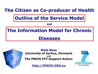 The Citizen as Co-producer of Health
    Outline of the Service Model
                     and

 The Information Model for Chronic
                Diseases

                  Niels Boye
        University of Aarhus, Denmark
                     and
        The PREVE FP7-Support Action:

            http://PREVE-ORG.eu
 