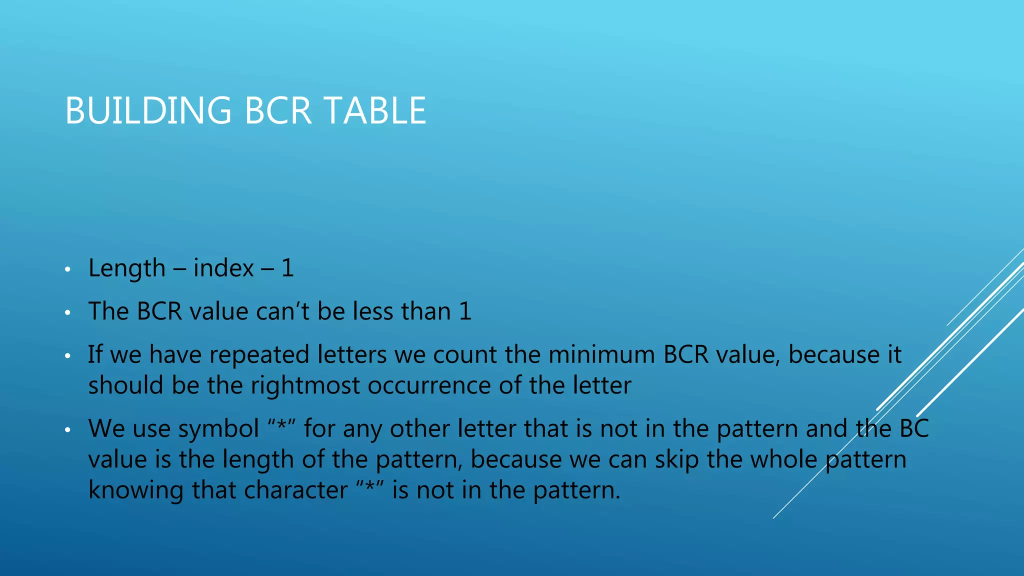BUILDING BCR TABLE • Length – index – 1 • The BCR value can’t be less than 1 • If we have repeated letters we count the minimum BCR value, because it should be the rightmost occurrence of the letter • We use symbol “*” for any other letter that is not in the pattern and the BC value is the length of the pattern, because we can skip the whole pattern knowing that character “*” is not in the pattern. 