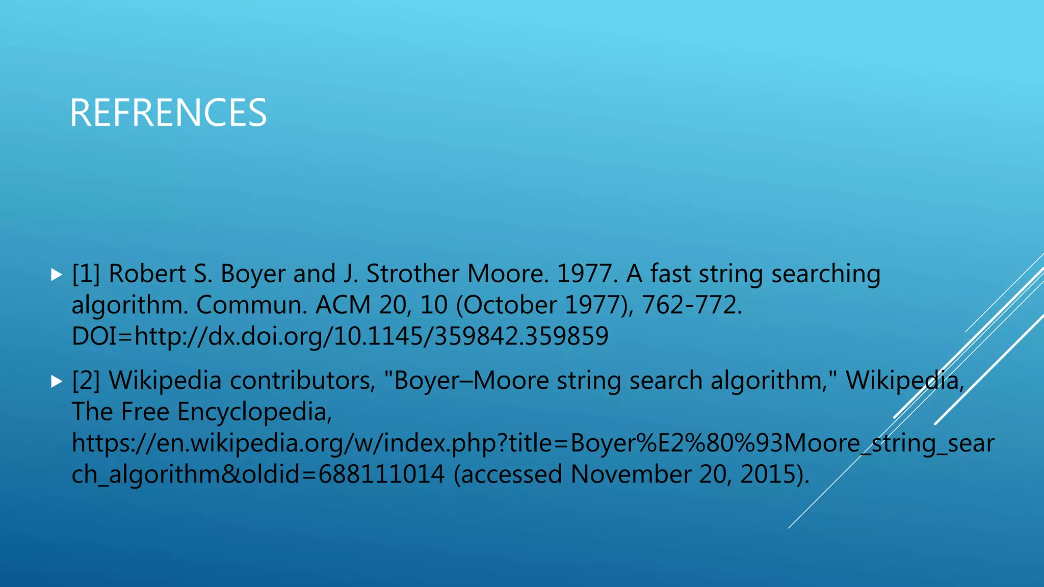 REFRENCES  [1] Robert S. Boyer and J. Strother Moore. 1977. A fast string searching algorithm. Commun. ACM 20, 10 (October 1977), 762-772. DOI=http://dx.doi.org/10.1145/359842.359859  [2] Wikipedia contributors, "Boyer–Moore string search algorithm," Wikipedia, The Free Encyclopedia, https://en.wikipedia.org/w/index.php?title=Boyer%E2%80%93Moore_string_sear ch_algorithm&oldid=688111014 (accessed November 20, 2015). 