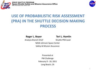 SPACE SHUTTLE PROGRAM
Space Shuttle Safety and Mission Assurance Office
NASA Johnson Space Center, Houston, Texas




USE OF PROBABILISTIC RISK ASSESSMENT 
(PRA) IN THE SHUTTLE DECISION MAKING 
               PROCESS

                                Roger L. Boyer                        Teri L. Hamlin
                             Analysis Branch Chief                          Shuttle PRA Lead
                                         NASA Johnson Space Center
                                          Safety & Mission Assurance 



                                                   Presented at 
                                                   PM Challenge 
                                               February 9 ‐ 10, 2011
                                                  Long Beach, CA
                                                                                               1
 