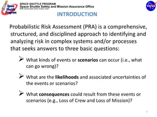 SPACE SHUTTLE PROGRAM
    Space Shuttle Safety and Mission Assurance Office
    NASA Johnson Space Center, Houston, Texas




                                                INTRODUCTION

Probabilistic Risk Assessment (PRA) is a comprehensive, 
structured, and disciplined approach to identifying and 
analyzing risk in complex systems and/or processes 
that seeks answers to three basic questions:
             What kinds of events or scenarios can occur (i.e., what 
             can go wrong)?

             What are the likelihoods and associated uncertainties of 
             the events or scenarios?

             What consequences could result from these events or 
             scenarios (e.g., Loss of Crew and Loss of Mission)?
                                                                        2
 