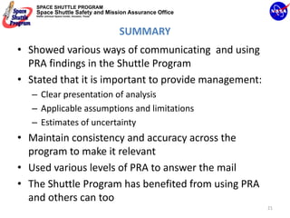 SPACE SHUTTLE PROGRAM
    Space Shuttle Safety and Mission Assurance Office
    NASA Johnson Space Center, Houston, Texas




                                                SUMMARY
• Showed various ways of communicating  and using 
  PRA findings in the Shuttle Program
• Stated that it is important to provide management:
   – Clear presentation of analysis
   – Applicable assumptions and limitations
   – Estimates of uncertainty
• Maintain consistency and accuracy across the 
  program to make it relevant
• Used various levels of PRA to answer the mail
• The Shuttle Program has benefited from using PRA 
  and others can too
                                                          21
 