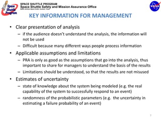 SPACE SHUTTLE PROGRAM
    Space Shuttle Safety and Mission Assurance Office
    NASA Johnson Space Center, Houston, Texas




                KEY INFORMATION FOR MANAGEMENT
• Clear presentation of analysis
   – if the audience doesn’t understand the analysis, the information will 
     not be used
   – Difficult because many different ways people process information
• Applicable assumptions and limitations
   – PRA is only as good as the assumptions that go into the analysis, thus 
     important to share for managers to understand the basis of the results
   – Limitations should be understood, so that the results are not misused
• Estimates of uncertainty
   – state of knowledge about the system being modeled (e.g. the real 
     capability of the system to successfully respond to an event)
   – randomness of the probabilistic parameters (e.g.  the uncertainty in 
     estimating a failure probability of an event)

                                                                              7
 
