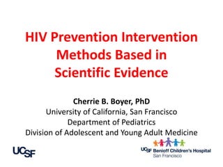 HIV Prevention Intervention 
Methods Based in 
Scientific Evidence 
Cherrie B. Boyer, PhD 
University of California, San Francisco 
Department of Pediatrics 
Division of Adolescent and Young Adult Medicine 
 