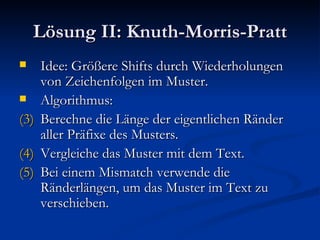 Lösung II: Knuth-Morris-Pratt Idee: Größere Shifts durch Wiederholungen von Zeichenfolgen im Muster. Algorithmus: Berechne die Länge der eigentlichen Ränder aller Präfixe des Musters. Vergleiche das Muster mit dem Text. Bei einem Mismatch verwende die Ränderlängen, um das Muster im Text zu verschieben. 