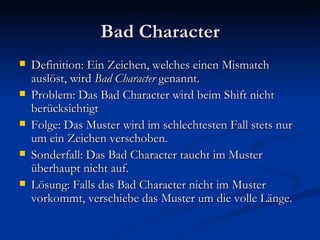 Bad Character Definition: Ein Zeichen, welches einen Mismatch auslöst, wird  Bad Character  genannt. Problem: Das Bad Character wird beim Shift nicht berücksichtigt Folge: Das Muster wird im schlechtesten Fall stets nur um ein Zeichen verschoben. Sonderfall: Das Bad Character taucht im Muster überhaupt nicht auf.  Lösung: Falls das Bad Character nicht im Muster vorkommt, verschiebe das Muster um die volle Länge. 