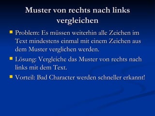 Muster von rechts nach links vergleichen Problem: Es müssen weiterhin alle Zeichen im Text mindestens einmal mit einem Zeichen aus dem Muster verglichen werden. Lösung: Vergleiche das Muster von rechts nach links mit dem Text. Vorteil: Bad Character werden schneller erkannt! 