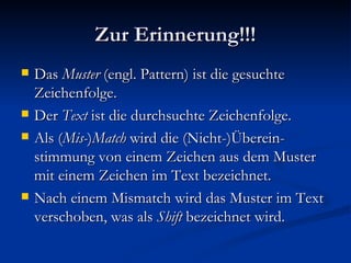 Zur Erinnerung!!! Das  Muster  (engl. Pattern) ist die gesuchte Zeichenfolge. Der  Text  ist die durchsuchte Zeichenfolge. Als ( Mis- ) Match  wird die (Nicht-)Überein-stimmung von einem Zeichen aus dem Muster mit einem Zeichen im Text bezeichnet. Nach einem Mismatch wird das Muster im Text verschoben, was als  Shift  bezeichnet wird. 