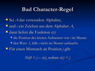 Bad Character-Regel Sei  A  das verwendete Alphabet, und  c  ein Zeichen aus dem Alphabet  A , dann liefert die Funktion  s(c) die Position des letzten Auftretens von  c  im Muster den Wert  -1 , falls  c  nicht im Muster auftaucht. Für einen Mismatch an Position  j  gilt: Shift = j – s(c) , sofern  s(c) < j 