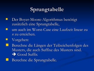 Sprungtabelle Der Boyer-Moore-Algorithmus benötigt zusätzlich eine Sprungtabelle, um auch im Worst-Case eine Laufzeit linear zu  n  zu erreichen. Vorgehen: Berechne die Längen der Teilzeichenfolgen des Musters, die auch Suffixe des Musters sind.   Good Suffix  Berechne die Sprungtabelle. 