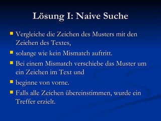 Lösung I: Naive Suche Vergleiche die Zeichen des Musters mit den Zeichen des Textes, solange wie kein Mismatch auftritt. Bei einem Mismatch verschiebe das Muster um ein Zeichen im Text und beginne von vorne. Falls alle Zeichen übereinstimmen, wurde ein Treffer erzielt. 