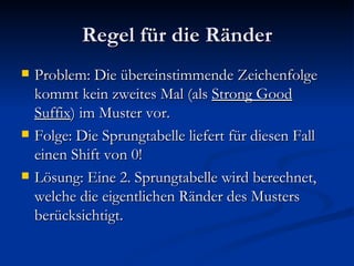 Regel für die Ränder Problem: Die übereinstimmende Zeichenfolge kommt kein zweites Mal (als  Strong Good Suffix ) im Muster vor. Folge: Die Sprungtabelle liefert für diesen Fall einen Shift von 0! Lösung: Eine 2. Sprungtabelle wird berechnet, welche die eigentlichen Ränder des Musters berücksichtigt. 