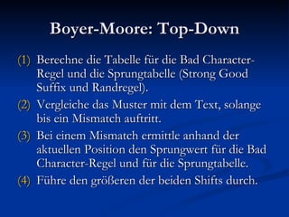 Boyer-Moore: Top-Down Berechne die Tabelle für die Bad Character-Regel und die Sprungtabelle (Strong Good Suffix und Randregel). Vergleiche das Muster mit dem Text, solange bis ein Mismatch auftritt. Bei einem Mismatch ermittle anhand der aktuellen Position den Sprungwert für die Bad Character-Regel und für die Sprungtabelle. Führe den größeren der beiden Shifts durch. 