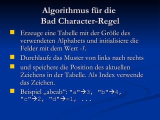 Algorithmus für die  Bad Character-Regel Erzeuge eine Tabelle mit der Größe des verwendeten Alphabets und initialisiere die Felder mit dem Wert  -1 . Durchlaufe das Muster von links nach rechts  und speichere die Position des aktuellen Zeichens in der Tabelle. Als Index verwende das Zeichen. Beispiel „abcab“:  "a"  3, "b"  4, "c"  2, "d"  -1, ... 